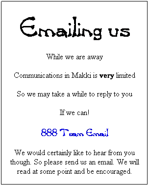 Text Box: Emailing us
While we are away
Communications in Makki is very limited
So we may take a while to reply to you
If we can!
888 Team Email
We would certainly like to hear from you though. So please send us an email. We will read at some point and be encouraged.
